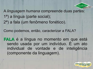 AA linguagem humanalinguagem humana compreende duas partes:compreende duas partes:
1ª) a língua (parte social);1ª) a língua (parte social);
2ª) a fala (um fenômeno fonético).2ª) a fala (um fenômeno fonético).
Como podemos, então, caracterizar a FALA?Como podemos, então, caracterizar a FALA?
FALAFALA é a língua no momento em que estáé a língua no momento em que está
sendo usada por um indivíduo. É um atosendo usada por um indivíduo. É um ato
individual de vontade e de inteligênciaindividual de vontade e de inteligência
(componente da linguagem).(componente da linguagem).
 