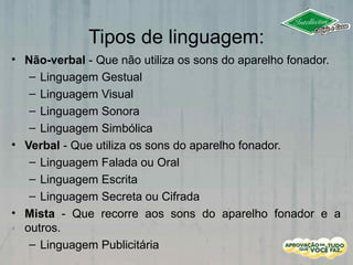 Tipos de linguagem:
• Não-verbal - Que não utiliza os sons do aparelho fonador.
– Linguagem Gestual
– Linguagem Visual
– Linguagem Sonora
– Linguagem Simbólica
• Verbal - Que utiliza os sons do aparelho fonador.
– Linguagem Falada ou Oral
– Linguagem Escrita
– Linguagem Secreta ou Cifrada
• Mista - Que recorre aos sons do aparelho fonador e a
outros.
– Linguagem Publicitária
 