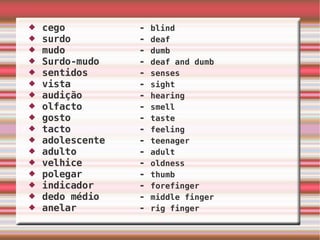 cego  -  blind surdo  -  deaf mudo  -  dumb Surdo-mudo  -  deaf and dumb  sentidos  -  senses vista  -  sight audição  -  hearing olfacto  -  smell gosto  -  taste tacto  -  feeling adolescente  -  teenager adulto  -  adult velhice  -  oldness polegar  -  thumb indicador  -  forefinger dedo médio  -  middle finger anelar  -  rig finger 
