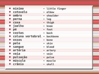 mínimo  -  little finger cotovelo  -  elbow ombro  -  shoulder perna  -  leg coxa  -  thigh joelho  -  knee pé  -  foot   costas  -  back coluna vertebral -  backbone ossos  -  bone pele  -  skin sangue  -  blood artéria  -  artery veia  -  vein pulsação  -  pulse músculo  -  muscle crânio  -  skull 