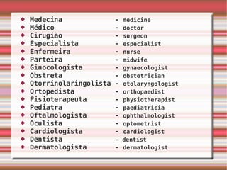 Medecina  -  medicine Médico  -  doctor Cirugião  -  surgeon Especialista  -  especialist Enfermeira  -  nurse Parteira  -  midwife Ginocologista  -  gynaecologist Obstreta  -  obstetrician Otorrinolaringolista -  otolaryngologist Ortopedista  -  orthopaedist Fisioterapeuta  -  physiotherapist   Pediatra  -  paediatricia Oftalmologista  -  ophthalmologist Oculista  -  optometrist Cardiologista  -  cardiologist Dentista  - dentist Dermatologista  -  dermatologist   