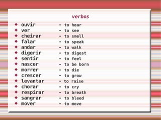 verbos ouvir  -  to hear ver  -  to see cheirar  -  to smell falar  -  to speak andar  -  to walk digerir  -  to digest sentir  -  to feel nascer  -  to be born morrer  -  to die  crescer  -  to grow levantar  -  to raise chorar  -  to cry respirar  -  to breath sangrar  -  to bleed mover  -  to move 