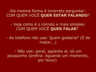 Da mesma forma é incorreto perguntar:  COM QUEM VOCÊ  QUER ESTAR FALANDO ? - Veja como é o correto e mais simples: COM QUEM VOCÊ  QUER FALAR ?  - Ao telefone não use: Quem gostaria? (É de matar...) - Não use: peraí, agüenta aí, só um pouquinho (prefira: Aguarde um momento, por favor)  