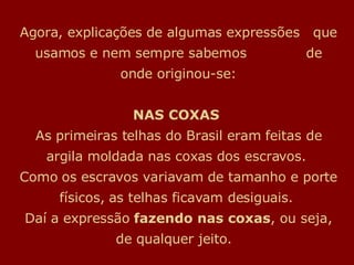 Agora, explicações de algumas expressões  que usamos e nem sempre sabemos  de onde originou-se: NAS COXAS   As primeiras telhas do Brasil eram feitas de argila moldada nas coxas dos escravos.  Como os escravos variavam de tamanho e porte físicos, as telhas ficavam desiguais.  Daí a expressão  fazendo nas coxas , ou seja, de qualquer jeito.   