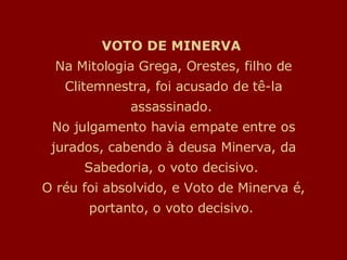 VOTO DE MINERVA  Na Mitologia Grega, Orestes, filho de Clitemnestra, foi acusado de tê-la assassinado.  No julgamento havia empate entre os jurados, cabendo à deusa Minerva, da Sabedoria, o voto decisivo.  O réu foi absolvido, e Voto de Minerva é, portanto, o voto decisivo.  