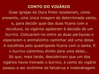 CONTO DO VIGÁRIO   Duas igrejas de Ouro Preto receberam, como presente, uma única imagem de determinada santa, e, para decidir qual das duas ficaria com a escultura, os vigários apelaram à decisão de um burrico. Colocaram-no entre as duas paróquias e esperaram o animalzinho caminhar até uma delas.  A escolhida pelo quadrúpede ficaria com a santa. E o burrico caminhou direto para uma delas...  Só que, mais tarde, descobriram que um dos vigários havia treinado o burrico, e conto do vigário passou a ser sinônimo de falcatrua e malandragem. 
