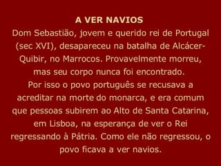 A VER NAVIOS  Dom Sebastião, jovem e querido rei de Portugal (sec XVI), desapareceu na batalha de Alcácer-Quibir, no Marrocos. Provavelmente morreu, mas seu corpo nunca foi encontrado.  Por isso o povo português se recusava a acreditar na morte do monarca, e era comum que pessoas subirem ao Alto de Santa Catarina, em Lisboa, na esperança de ver o Rei regressando à Pátria. Como ele não regressou, o povo ficava a ver navios. 