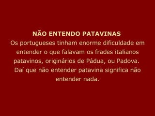 NÃO ENTENDO PATAVINAS  Os portugueses tinham enorme dificuldade em entender o que falavam os frades italianos patavinos, originários de Pádua, ou Padova.  Daí que não entender patavina significa não entender nada. 