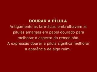 DOURAR A PÍLULA  Antigamente as farmácias embrulhavam as pílulas amargas em papel dourado para melhorar o aspecto do remedinho. A expressão dourar a pílula significa melhorar a aparência de algo ruim.  