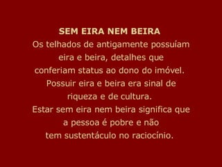 SEM EIRA NEM BEIRA   Os telhados de antigamente possuíam eira e beira, detalhes que conferiam status ao dono do imóvel.  Possuir eira e beira era sinal de riqueza e de cultura.  Estar sem eira nem beira significa que a pessoa é pobre e não tem sustentáculo no raciocínio.  