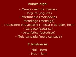 Nunca diga: - Menas (sempre menos) - Iorgute (iogurte) - Mortandela (mortadela) - Mendingo (mendigo) - Trabisseiro (travesseiro) - essa é de doer, hein! - Cardaço (cadarço) - Asterístico (asterisco)  - Meia cansada (meio cansada) E lembre-se: - Mal - Bem - Mau - Bom 