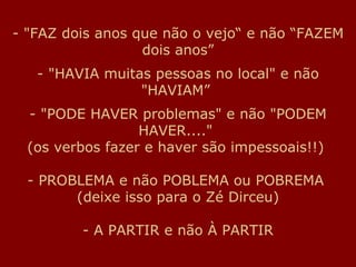 "FAZ dois anos que não o vejo“ e não “FAZEM dois anos” - "HAVIA muitas pessoas no local" e não "HAVIAM”  - "PODE HAVER problemas" e não "PODEM HAVER...."  (os verbos fazer e haver são impessoais!!)  - PROBLEMA e não POBLEMA ou POBREMA  (deixe isso para o Zé Dirceu) - A PARTIR e não À PARTIR 