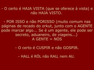 O certo é HAJA VISTA (que se oferece à vista) e não HAJA VISTO.  - POR ISSO e não PORISSO (muito comum nas páginas de recado do orkut, junto com o AGENTE pode marcar algo... Se é um agente, ele pode ser secreto, aduaneiro, de viagens...)  A GENTE = NÓS O certo é CUSPIR e não GOSPIR. HALL é RÓL não RAU, nem AU.  