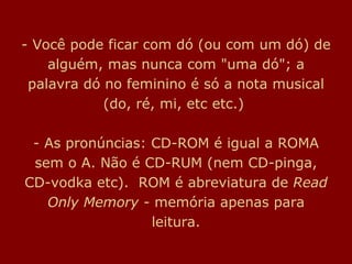 - Você pode ficar com dó (ou com um dó) de alguém, mas nunca com "uma dó"; a palavra dó no feminino é só a nota musical (do, ré, mi, etc etc.)  - As pronúncias: CD-ROM é igual a ROMA sem o A. Não é CD-RUM (nem CD-pinga, CD-vodka etc).  ROM é abreviatura de  Read Only Memory   - memória apenas para leitura. 