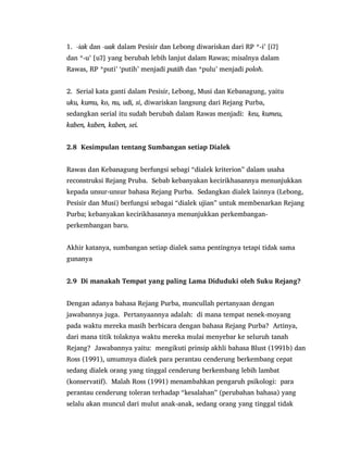 1. -iak dan -uak dalam Pesisir dan Lebong diwariskan dari RP *-i‟ [iʔ]
dan *-u‟ [uʔ] yang berubah lebih lanjut dalam Rawas; misalnya dalam
Rawas, RP *puti‟ „putih‟ menjadi putäh dan *pulu‟ menjadi poloh.
2. Serial kata ganti dalam Pesisir, Lebong, Musi dan Kebanagung, yaitu
uku, kumu, ko, nu, udi, si, diwariskan langsung dari Rejang Purba,
sedangkan serial itu sudah berubah dalam Rawas menjadi: keu, kumeu,
kaben, kaben, kaben, sei.
2.8 Kesimpulan tentang Sumbangan setiap Dialek
Rawas dan Kebanagung berfungsi sebagi “dialek kriterion” dalam usaha
reconstruksi Rejang Pruba. Sebab kebanyakan kecirikhasannya menunjukkan
kepada unsur-unsur bahasa Rejang Purba. Sedangkan dialek lainnya (Lebong,
Pesisir dan Musi) berfungsi sebagai “dialek ujian” untuk membenarkan Rejang
Purba; kebanyakan kecirikhasannya menunjukkan perkembangan-
perkembangan baru.
Akhir katanya, sumbangan setiap dialek sama pentingnya tetapi tidak sama
gunanya
2.9 Di manakah Tempat yang paling Lama Diduduki oleh Suku Rejang?
Dengan adanya bahasa Rejang Purba, muncullah pertanyaan dengan
jawabannya juga. Pertanyaannya adalah: di mana tempat nenek-moyang
pada waktu mereka masih berbicara dengan bahasa Rejang Purba? Artinya,
dari mana titik tolaknya waktu mereka mulai menyebar ke seluruh tanah
Rejang? Jawabannya yaitu: mengikuti prinsip akhli bahasa Blust (1991b) dan
Ross (1991), umumnya dialek para perantau cenderung berkembang cepat
sedang dialek orang yang tinggal cenderung berkembang lebih lambat
(konservatif). Malah Ross (1991) menambahkan pengaruh psikologi: para
perantau cenderung toleran terhadap “kesalahan” (perubahan bahasa) yang
selalu akan muncul dari mulut anak-anak, sedang orang yang tinggal tidak
 