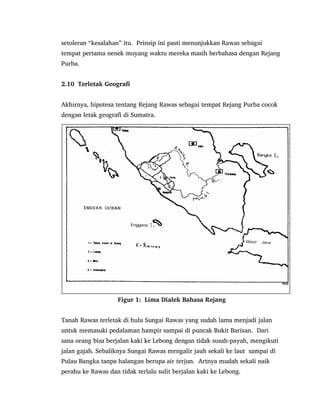 setoleran “kesalahan” itu. Prinsip ini pasti menunjukkan Rawas sebagai
tempat pertama nenek moyang waktu mereka masih berbahasa dengan Rejang
Purba.
2.10 Terletak Geografi
Akhirnya, hipotesa tentang Rejang Rawas sebagai tempat Rejang Purba cocok
dengan letak geografi di Sumatra.
Figur 1: Lima Dialek Bahasa Rejang
Tanah Rawas terletak di hulu Sungai Rawas yang sudah lama menjadi jalan
untuk memasuki pedalaman hampir sampai di puncak Bukit Barisan. Dari
sana orang bisa berjalan kaki ke Lebong dengan tidak susah-payah, mengikuti
jalan gajah. Sebaliknya Sungai Rawas mengalir jauh sekali ke laut sampai di
Pulau Bangka tanpa halangan berupa air terjun. Artnya mudah sekali naik
perahu ke Rawas dan tidak terlalu sulit berjalan kaki ke Lebong.
 