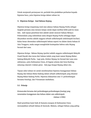 Untuk menjawab pertanyaan ini, perlulah kita pindahkan perhatian kepada
hipotesa baru, yaitu hipotesa ketiga dalam tulisan ini.
3. Hipotesa Ketiga: Asal Bahasa Rejang
Hipotesa ketiga tergantung total atas adanya bahasa Rejang Purba sebagai
langkah pertama atau menara lampu untuk dapat melihat lebih jauh ke masa
lalu. Jadi tujuan penelitian kini adalah untuk mencari bahasa Melayu-
Polinesialain yang sedemikian sama dengan Rejang Purba sehingga dapat
dinyatakan mereka adalah anggota sebuah subkelompok (sekelompok kecilan).
Kalau benar ditemukan subkelompok bahasa seperti itu dalam dunia bahasa di
Asia Tenggara, maka sangat mungkinlah kesimpulan bahwa suku Rejang
berasal dari sana.
Hipotesa Ketiga: Bahasa Rejang (purba) adalah anggota subkelompok Bidayŭh
(Land Dayak) dan turun dari bahasa induk yang kami namai Rejang-Bukar-
Sadong-Bidayŭh Purba. Lagi pula, leluhur Rejang itu berasal dari sana atau
sekitarnya, yaitu Kalimantan Utara, di bagian selatan dari kota Kuching
sekarang (daerah 2 dalam peta). Ada juga Sungai Rejang dekat situ.
Tujuan seksi tulisan ini untuk membenarkan hipotesa keanggotaan bahasa
Rejang dan bahasa Bukar-Sadong dalam sebuah subkelompok yang dinamai
Rejang-Bukar-Sadong Purba. Hipotesa didasarkan atas 11 perkembangan
bersama fonologi, dan 9 kesamaan tatabahasa.
3.1 Prinsip
Kemunculan bersama dari perkembangan-perkembangan fonologi yang
menentukan keanggotaan dua bahasa dalam satu subkelompok.
Adelaar (1992)
Hasil penelitian kami baik di Sumatra maupun di Kalimantan Utara
menunjukkan sebuah bahasa di Sarawak, Malasia, sebagai bahasa yang paling
 