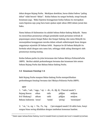 dekat dengan Rejang Purba. Meskipun demikian, harus diakui bahwa “paling
dekat” tidak berarti “dekat”. Kedua bahasa itu sangat berbeda, tetapi banyak
kesamaan juga. Maka hipotesa keanggotaan kedua bahasa itu merupakan
suatu hipotesa saja yang baru kami ajukan sejak tahun 2003 dalam jurnal dan
buku.
Nama bahasa di Kalimantan itu adalah bahasa Bukar-Sadong Bidayŭh. Nama
itu mencirikan penuturnya sebagai penduduk tanah pertanian terletak di
pegunungan antara Sungai Bukar dan Sungai Sadong; dan nama Bidayŭh itu
menunjukkan keanggotaan mereka dalam sebuah subkelompok besar dengan
anggotanya sejumlah 20 bahasa lebih. Rupanya ke-20 bahasa Bidayŭh itu
berbeda sekali dengan satu sama lain, sehingga tidak saling dimengerti oleh
penuturnya masing-masing.
Kedua bahasa purba itu jelas keturunan dari bahasa Melayu-PolinesiaPurba
(MPP). Berikut adalah perkembangan bersama dan kesamaan lain antara
bahasa Rejang Purba dan Bahasa Bukar-Sadong Purba.
3.2 Kesamaan Fonologi 1-6
Baik Rejang Purba maupun Bukar-Sadong Purba memperlihatkan
perkembangan fonologi bersama dari Melayu-Polinesia Purba (MPP).
MPP
- - - - - - - - - - - - j (“barred nasals”)
Rejang Rawas: un e an jem
B-S Tibakang4
: um ŭ an em
Bahasa Indonesia „awan‟ „tanda‟ „piring‟ „meminjam‟
2. *-m, *-n, -ng > -b
m, -d
n, -g
ng („pre-stopped nasals‟) Di akhir kata, bunyi
sengau biasa sering dilafalkan dengan tambahan konsonan hambat.
4
Dalam ejaan bahasa Bukar-Sadong, huruf ĕ mewakili fonem [ᴧ] (karet) dan huruf ŭ mewakili [ə] (schwa).
 