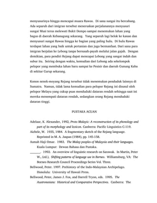 menyusurinya hingga mencapai muara Rawas. Di sana sungai itu bercabang.
Ada separuh dari imigran tersebut meneruskan perjalanannya menyusuri
sungai Musi terus melewati Bukit Dempo sampai menemukan lahan yang
bagus di daerah Kebanagung sekarang. Yang separuh lagi belok ke kanan dan
menyusuri sungai Rawas hingga ke bagian yang paling hulu. Di hulu Rawas
terdapat lahan yang baik untuk pertanian dan juga bermanfaat. Dari sana para
imigran berjalan ke Lebong tanpa bersusah-payah melalui jalan gajah. Dengan
demikian, para pendiri Rejang dapat mencapai Lebong yang sangat indah dan
subur itu. Seiring dengan waktu, kemudian dari Lebong ada sekelompok
pelopor yang membuka lahan baru sampai ke Pesisir dan daerah Gunung Kaba
di sekitar Curup sekarang.
Konon nenek-moyang Rejang tersebut tidak menemukan penduduk lainnya di
Sumatra. Namun, tidak lama kemudian para pelopor Rejang ini disusul oleh
pelopor Melayu yang cukup puas menduduki dataran rendah sehingga saat ini
mereka menempati dataran rendah, sedangkan orang Rejang menduduki
dataran tinggi.
PUSTAKA ACUAN
Adelaar, K. Alexander, 1992, Proto Malayic: A reconstruction of its phonology and
part of its morphology and lexicon. Canberra: Pacific Linguistics C-119.
Aichele, W. 1935, 1984. A fragmentary sketch of the Rejang language.
Reprinted in M. A. Jaspan (1984), pp. 145-158.
Asmah Haji Omar. 1983. The Malay peoples of Malaysia and their languages.
Kuala Lumpur: Dewan Bahasa dan Pustaka.
__________. 1992. An overview of linguistic research on Sarawak. In Martin, Peter
W., (ed.), Shifting patterns of language use in Borneo. Williamsburg, VA: The
Borneo Research Council Proceedings Series Vol. Three.
Bellwood, Peter. 1997. Prehistory of the Indo-Malaysian Archipelago.
Honolulu: University of Hawaii Press.
Bellwood, Peter, James J. Fox, and Darrell Tryon, eds. 1995. The
Austronesians: Historical and Comparative Perspectives. Canberra: The
 