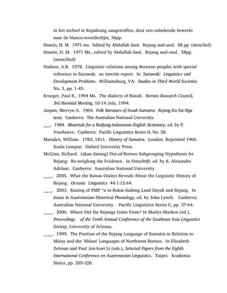 in het archief te Kepahiang aangetroffen, door een onbekende bewerkt
naar de blanco-woordenlijst, 36pp.
Hosein, H. M. 1971 ms. Edited by Abdullah Sani. Rejang asal-usul. 58 pp. (stenciled)
Hosein, H. M. 1971 Ms., edited by Abdullah Sani. Rejang asal-usul. 58pp.
(stencilled)
Hudson, A.B. 1978. Linguistic relations among Bornean peoples with special
reference to Sarawak: an interim report. In Sarawak: Linguistics and
Development Problems. Williamsburg, VA: Studies in Third World Societies
No. 3, pp. 1-45.
Kroeger, Paul R., 1994 Ms. The dialects of Biatah. Borneo Research Council,
3rd Biennial Meeting, 10-14 July, 1994.
Jaspan, Mervyn A. 1964. Folk literature of South Sumatra: Rejang Ka-Ga-Nga
texts. Canberra: The Australian National University.
_____. 1984. Materials for a Redjang-Indonesian-English dictionary, ed. by P.
Voorhoeve. Canberra: Pacific Linguistics Series D, No. 58.
Marsden, William. 1783, 1811. History of Sumatra. London. Reprinted 1966.
Kuala Lumpur: Oxford University Press.
McGinn, Richard. (akan datang) Out-of-Borneo Subgrouping Hypothesis for
Rejang: Re-weighing the Evidence. In Festschrift, ed. by K. Alexander
Adelaar. Canberra: Australian National University.
______. 2005. What the Rawas Dialect Reveals About the Linguistic History of
Rejang. Oceanic Linguistics 44.1:12-64.
______. 2003. Raising of PMP *a in Bukar-Sadong Land Dayak and Rejang. In
Issues in Austronesian Historical Phonology, ed. by John Lynch. Canberra:
Australian National University . Pacific Linguistics Series C, pp. 37-64.
______. 2000. Where Did the Rejangs Come From? In Marlys Macken (ed.),
Proceedings of the Tenth Annual Conference of the Southeast Asia Linguistics
Society, University of Arizona.
______. 1999. The Position of the Rejang Language of Sumatra in Relation to
Malay and the 'Ablaut' Languages of Northwest Borneo. In Elizabeth
Zeitoun and Paul Jen-kuei Li (eds.), Selected Papers from the Eighth
International Conference on Austronesian Linguistics. Taipei: Academia
Sinica, pp. 205-226.
 