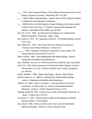 ______. 1997 Some Irregular Reflexes of Proto-Malayo-Polynesian Vowels in the
Rejang Language of Sumatra. Diachronica XIV.1:67-108.
______. 1982a Outline of Rejang Syntax. Jakarta: Series NUSA, Linguistic Studies
in Indonesian and Languages of Indonesia.
_____. 1982b On the So-Called Implosive Nasals of Rejang (with James Coady).
In Reiner Carle (ed), Gava` 17: Studies in Austronesian Languages and
Cultures: Festschrift for Hans Kähler, pp. 437-449.
Rees, W. A. Van. 1860. De Annexatie Der Redjang eene Vredelievende
Militaire Expeditie. Rotterdam: Nijgh. 119pp.
Ray, Sidney H. 1913. The languages of Borneo. The Sarawak Museum Journal
1(4):1-196.
Ross, Malcom D. 1991. How Conservative are Sedentary Languages?
Evidence from Western Melanesia. In Blust (ed.).
__________. 1998. Language classification in Sarawak: a status report. The
Sarawak Museum Journal LIII 74:137-173.
Saleh, Yuslisal. 1988. System Morphologi Verba Bahasa Rejang. Jakarta:
Departemen Pendidikan dan Kebudayaan.
Sani, Abdullah. Ms. (n.d. ca. 1975) Petweak lem serambeak. 4pp. (stencilled)
Scott, N.C., 1964, Nasal consonants in Land Dayak (Bukar-Sadong). In David
Abercrombie et. al. eds., In honour of Daniel Jones. London: Longmans,
pp. 432-436.
Siddik, Abdullah. 1980. Hukum Adat Rejang. Jakarta: Balai Pustaka.
Syahrul Naspin et. al. 1980/81. Morfologi dan sintaksis bahasa Rejang.
Jakarta: Departemen Pendidikan dan Kebudayaan.
Tadmor, Uri. 2003. Final /a/ mutation: a borrowed feature in Western
Austronesia. In John Lynch, ed., Issues In Austronesian Historical
Phonology. Canberra: Pacific Linguistics 550, pp. 15-36.
Topping, Donald M. 1990. A dialect survey of the Land Dayaks of Sarawak. In
James T. Collins, (ed.), 247-274.
Voorhoeve, P. 1955. Critical survey of studies on the languages of Sumatra.
Martinus Nijhof: „S Gravenhage.
Zorc, David. 2006. Review of John Lynch, (ed.), Issues in Austronesian
historical phonology. Canberra: Pacific Linguistics 550.
 