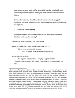 atau menara berlampu untuk melihat dengan lebih jelas dan lebih jauh ke masa
lalu–misalnya untuk mengatahui tempat yang paling pertama diduduki oleh suku
Rejang.
Dalam seksi tulisan ini akan dibicarakan keunikan bahasa Rejang pada
umumnya, kemudian sumbangan setiap dialek untuk merekonstrusikan bahasa
Rejang Purba.
2.1 Keunikan Bahasa Rejang
Bahasa Rejang yang unik ini dapat dicirikan oleh beberapa macam unsur
leksikon, tatabahasa dan fonologi3
.
• PERBENDAHARAAN KATA YANG KAYA-RAYA
• STRUKTUR KALIMAT YANG SUSAH DITERJEMAHKAN
Rajo yo mebureu coa si awié lak nien.
„Raja itu seperti tidak bersemangat lagi berburu.‟
• SISIPAN -EM- DAN -EN-
uk cemerito dongéng kelem. ~ Dongéng o cen uk ku.
„Ibu menceritakan dongen tadi malam ~ Dongeng itu diceritakan oleh Ibu
saya.‟
3
Ejaan bahasa Rejang belum dibakukan. Dalam tulisan ini, huruf e mewakili bunyi “pepet” (= schwa)
seperti perkataan besar dan emas dalam bahasa Indonesia, sedang huruf é diucapkan sama seperti
bebek (bébék) atau elok (élok) dalam bahasa Indonesia; jadi perkataan Rejang sipet [sipət] 'sifat' lain
ucapannya dengan pét [pet] 'pahit' dan ékét [ʔeket] 'rakit'. Huruf -g di akhir perkataan diucapkan -k.
Misalnya Rejang olog [ʔolok] 'ulat'; menog [mend
ok] 'memanggil', sedangkan huruf -k di akhir perkataan
diucapkan [ʔ] (glotal stop) sama halnya dengan bahasa Indonesia anak [ʔanaʔ]; dan huruf ( ' ) antara dua
huruf-hidup diucapkan [ʔ] sama dengan ( ' ) dalam bahasa Indonesia so'al [soʔal] 'problem'. Huruf bunyi
sengau yang sederhana (m, n, ny, ng) selalu diikuti oleh huruf-hidup yang diasimilasi dijadikan bunyi
persengauan (udara dan nada melalui hidung): nioa [nĩõã] 'kelapa'. Lain lagi halnya dengan huruf bunyi
sengau “barred nasals” (m, n, nj, ng) yang selalu diikuti oleh huruf-hidup yang sederhana: imo [ʔim
b
o]
'hutan'. Jadi perkataan jameu [jam
b
əu] 'jambu' lain ucapannya dengan (be)temeu [təm u ] 'bertemu'.
 