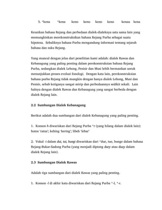 5. *kena *kena keno keno keno keno kenau kena
Keunikan bahasa Rejang dan perbedaan dialek-dialeknya satu sama lain yang
memungkinkan merekonstruksikan bahasa Rejang Purba sebagai suatu
hipotesa. Sebaliknya bahasa Purba mengandung informasi tentang sejarah
bahasa dan suku Rejang.
Yang muncul dengan jelas dari penelitian kami adalah: dialek Rawas dan
Kebanagung yang paling penting dalam perekonstruksian bahasa Rejang
Purba, sedangkan dialek Lebong, Pesisir dan Musi lebih bermanfaat untuk
menunjukkan proses evolusi fonologi. Dengan kata lain, perekonstruksian
bahasa purba Rejang tidak mungkin dengan hanya dialek Lebong, Musi dan
Pesisir, sebab ketiganya sangat mirip dan perbedaannya sedikit sekali. Lain
halnya dengan dialek Rawas dan Kebanagung yang sangat berbeda dengan
dialek Rejang lain.
2.2 Sumbangan Dialek Kebanagung
Berikut adalah dua sumbangan dari dialek Kebanagung yang paling penting.
1. Konson h diwariskan dari Rejang Purba *r (yang hilang dalam dialek lain):
hotos „ratus‟; kehing „kering‟; libeh „lebar‟
2. Vokal -i dalam dui, tui, bungi diwariskan dari *due, tue, bunge dalam bahasa
Rejang-Bukar-Sadong Purba (yang menjadi diptong duey atau duay dalam
dialek Rejang lain).
2.3 Sumbangan Dialek Rawas
Adalah tiga sumbangan dari dialek Rawas yang paling penting.
1. Konson -l di akhir kata diwariskan dari Rejang Purba *-l, *-r.
 