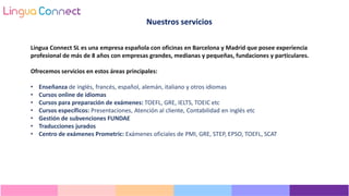 Lingua Connect SL es una empresa española con oficinas en Barcelona y Madrid que posee experiencia
profesional de más de 8 años con empresas grandes, medianas y pequeñas, fundaciones y particulares.
Ofrecemos servicios en estos áreas principales:
• Enseñanza de inglés, francés, español, alemán, italiano y otros idiomas
• Cursos online de idiomas
• Cursos para preparación de exámenes: TOEFL, GRE, IELTS, TOEIC etc
• Cursos específicos: Presentaciones, Atención al cliente, Contabilidad en inglés etc
• Gestión de subvenciones FUNDAE
• Traducciones jurados
• Centro de exámenes Prometric: Exámenes oficiales de PMI, GRE, STEP, EPSO, TOEFL, SCAT
Nuestros servicios
 
