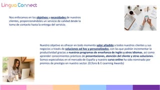 Nuestro objetivo es ofrecer en todo momento valor añadido a todos nuestros clientes y sus
negocios a través de soluciones ad hoc y personalizados, con las que podrán incrementar la
productividad gracias a nuestros programas de enseñanza de inglés y otros idiomas, así como
aprender conocimientos prácticos de presentaciones, atención del cliente y otras soluciones.
Somos especialistas en el mercado de España y nuestro curso online ha sido nominado por
premios de prestigio en nuestro sector. (ELTons & E-Learning Awards)
Nos enfocamos en los objetivos y necesidades de nuestros
clientes, proporcionándoles un servicio de calidad desde la
toma de contacto hasta la entrega del servicio.
 