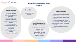 Cursos de sumersión &
“English experiences”
 Nuestras experiencias
“talleres” para
empresas y
particulares son una
forma divertida para
practicar el inglés
Clases individuales
 Clases a domicilio o en nuestras
instalaciones
 Clases de refuerzo para niños y
estudiantes
 Preparación para todo tipo de
exámenes (TOEFL, GRE, TOEIC, IELTS,
First Certificate, Trinity, Cambridge
Advanced)
 Preparación para entrevistas y
coaching
Clases en Empresas
Cursos de blended
learning para grupos o
individuos
Profesores de nivel
nativo, titulados con
experiencia y enfoque de
negocio
 Clases en grupo o
sesiones individuales de
90 minutos
Clases por
teléfono/skype de 30
minutos
Clases en aula virtual
Cursos Online
Cursos de blended
learning
Formación de Inglés y otras
idiomas
 