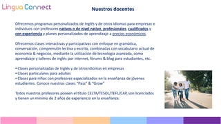 Ofrecemos programas personalizados de Inglés y de otros idiomas para empresas e
individuos con profesores nativos o de nivel nativo, profesionales, cualificados y
con experiencia y planes personalizados de aprendizaje a precios económicos.
Ofrecemos clases interactivas y participativas con enfoque en gramática,
conversación, comprensión lectiva y escrita, combinadas con vocabulario actual de
economía & negocios, mediante la utilización de tecnología avanzada, como
aprendizaje y talleres de inglés por internet, fórums & blog para estudiantes, etc.
• Clases personalizadas de Inglés y de otros idiomas en empresas
• Clases particulares para adultos
• Clases para niños con profesores especializados en la enseñanza de jóvenes
estudiantes. Conoce nuestras clases “Pass” & “Grow”
Todos nuestros profesores poseen el título CELTA/TESOL/TEFL/CAP, son licenciados
y tienen un mínimo de 2 años de experiencia en la enseñanza.
Nuestros docentes
 