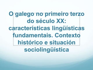 O galego no primeiro terzo
do século XX:
características lingüísticas
fundamentais. Contexto
histórico e situación
sociolingüística
 