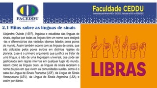 2.1 Mitos sobre as línguas de sinais
Alejandro Oviedo (1997), linguista e estudioso das línguas de
sinais, explica que todas as línguas têm um nome para designá
-las e diferenciá-las dos variados idiomas falados pelos povos
do mundo. Assim também ocorre com as línguas de sinais, que
são utilizadas pelos povos surdos em distintas regiões do
planeta. Esse é o primeiro argumento que justifica se tratar de
uma língua, e não de uma linguagem universal, que pode ser
gesticulada sem regras internas em qualquer lugar do mundo.
Assim como as línguas orais, as línguas de sinais recebem o
nome do país em que vivem as comunidades surdas, como é o
caso da Língua de Sinais Francesa (LSF), da Língua de Sinais
Venezuelana (LSV), da Língua de Sinais Argentina (LSA) e
assim por diante.
 