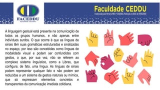 A linguagem gestual está presente na comunicação de
todos os grupos humanos, e não apenas entre
indivíduos surdos. O que ocorre é que as línguas de
sinais têm suas gramáticas estruturadas e sinalizadas
no espaço, por isso são concebidas como línguas de
modalidade visual e podem ser confundidas com
gestos, o que, por sua vez, não se referem ao
complexo sistema linguístico, como a Libras, que
configura, de fato, uma língua. As línguas de sinais
podem representar qualquer fato e não podem ser
reduzidas a um sistema de gestos naturais ou mímica,
que só expressam elementos concretos e
transparentes da comunicação imediata cotidiana.
 