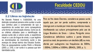 2.2 Libras na legislação
No Decreto Federal n. 5.626/2005, há uma
distinção conceitual pioneira entre surdez e surdo
que contribui para a compreensão de que a
experiência da surdez tem como consequência
uma forma de comunicação diversa. Como se vê,
os critérios utilizados para a identificação da
pessoa surda são a cultura surda, a experiência
visual e o uso da língua de sinais, o que legitima
as reivindicações do movimento surdo e dos
avanços do campo teórico dos Estudos Surdos.
Para os pesquisadores surdos Perlin e Miranda
(2003, p. 218), o ser surdo é a pessoa que tem
identidade surda.
 