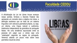 A oficialização da Lei de Libras trouxe avanços
nesse sentido. Embora o Decreto Federal não
apresente um conceito claro e objetivo da Libras, a
definição esclarece que se trata de um sistema
linguístico com estrutura gramatical própria, ou seja,
um idioma, uma língua natural e autônoma,
totalmente independente da gramática do português
falado. Há uma tendência equivocada entre as
pessoas em julgar que a Libras seja uma
“soletração” seguindo as regras do português.
Veremos adiante um pouco mais sobre essa
gramática visual da Libras
 
