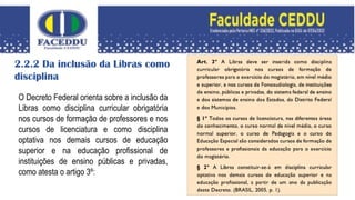 2.2.2 Da inclusão da Libras como
disciplina
O Decreto Federal orienta sobre a inclusão da
Libras como disciplina curricular obrigatória
nos cursos de formação de professores e nos
cursos de licenciatura e como disciplina
optativa nos demais cursos de educação
superior e na educação profissional de
instituições de ensino públicas e privadas,
como atesta o artigo 3º:
 
