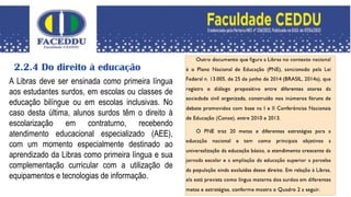 2.2.4 Do direito à educação
A Libras deve ser ensinada como primeira língua
aos estudantes surdos, em escolas ou classes de
educação bilíngue ou em escolas inclusivas. No
caso desta última, alunos surdos têm o direito à
escolarização em contraturno, recebendo
atendimento educacional especializado (AEE),
com um momento especialmente destinado ao
aprendizado da Libras como primeira língua e sua
complementação curricular com a utilização de
equipamentos e tecnologias de informação.
 