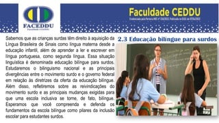 2.3 Educação bilíngue para surdos
Sabemos que as crianças surdas têm direito à aquisição da
Língua Brasileira de Sinais como língua materna desde a
educação infantil, além de aprender a ler e escrever em
língua portuguesa, como segunda língua. Essa situação
linguística é denominada educação bilíngue para surdos.
Estudaremos o bilinguismo nacional e as principais
divergências entre o movimento surdo e o governo federal
em relação às diretrizes da oferta da educação bilíngue.
Além disso, refletiremos sobre as reivindicações do
movimento surdo e as principais mudanças exigidas para
que uma escola inclusiva se torne, de fato, bilíngue.
Esperamos que você compreenda e defenda os
fundamentos da escola bilíngue como pilares da inclusão
escolar para estudantes surdos.
 