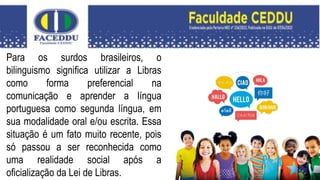 Para os surdos brasileiros, o
bilinguismo significa utilizar a Libras
como forma preferencial na
comunicação e aprender a língua
portuguesa como segunda língua, em
sua modalidade oral e/ou escrita. Essa
situação é um fato muito recente, pois
só passou a ser reconhecida como
uma realidade social após a
oficialização da Lei de Libras.
 