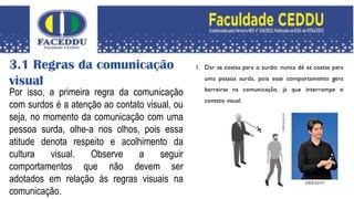 3.1 Regras da comunicação
visual
Por isso, a primeira regra da comunicação
com surdos é a atenção ao contato visual, ou
seja, no momento da comunicação com uma
pessoa surda, olhe-a nos olhos, pois essa
atitude denota respeito e acolhimento da
cultura visual. Observe a seguir
comportamentos que não devem ser
adotados em relação às regras visuais na
comunicação.
 