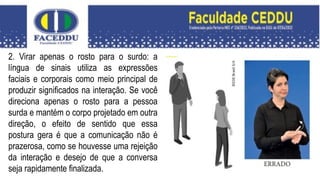 2. Virar apenas o rosto para o surdo: a
língua de sinais utiliza as expressões
faciais e corporais como meio principal de
produzir significados na interação. Se você
direciona apenas o rosto para a pessoa
surda e mantém o corpo projetado em outra
direção, o efeito de sentido que essa
postura gera é que a comunicação não é
prazerosa, como se houvesse uma rejeição
da interação e desejo de que a conversa
seja rapidamente finalizada.
 