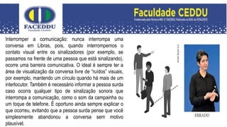 Interromper a comunicação: nunca interrompa uma
conversa em Libras, pois, quando interrompemos o
contato visual entre os sinalizadores (por exemplo, se
passamos na frente de uma pessoa que está sinalizando),
ocorre uma barreira comunicativa. O ideal é sempre ter a
área de visualização da conversa livre de “ruídos” visuais,
por exemplo, mantendo um círculo quando há mais de um
interlocutor. Também é necessário informar a pessoa surda
caso ocorra qualquer tipo de sinalização sonora que
interrompa a comunicação, como o som da campainha ou
um toque de telefone. É oportuno ainda sempre explicar o
que ocorreu, evitando que a pessoa surda pense que você
simplesmente abandonou a conversa sem motivo
plausível.
 