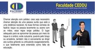 Chamar atenção com polidez: caso seja necessário
chamar atenção de uma pessoa surda que está a
uma distância razoável, há duas formas corretas de
fazê-lo: toque na pessoa levemente ou acene com
as mãos, essa regra exige polidez. O lugar
adequado para se aproximar da pessoa por meio do
toque é o ombro; evite cutucá-la, puxá-la pelo braço
ou arrastá-la, também não é conveniente se dirigir
aos surdos gritando ou articulando exageradamente,
o que fatalmente será entendido como falta de
educação.
 