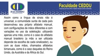 Assim como a língua de sinais não é
universal, a comunidade surda de cada país
desenvolveu seu próprio alfabeto manual,
com configurações de mãos diferentes e com
variações no uso da soletração: utilizando
apenas uma mão, como é o caso do alfabeto
manual brasileiro (a mão a ser utilizada
depende da escolha de cada sinalizador), ou
com as duas mãos, chamados alfabetos
bimanuais, como é o caso daqueles do Reino
Unido, da Austrália e da África do Sul.
 