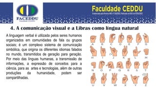 4. A comunicação visual e a Libras como língua natural
A linguagem verbal é utilizada pelos seres humanos
organizados em comunidades de fala ou grupos
sociais; é um complexo sistema de comunicação
simbólica, que origina os diferentes idiomas falados
no mundo, transmitidos de geração para geração.
Por meio das línguas humanas, a transmissão de
informações, a expressão de conceitos para a
ciência, para as artes e tecnologias, além de outras
produções da humanidade, podem ser
compartilhadas.
 