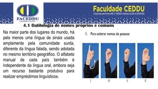 4.1 Datilologia de nomes próprios e comuns
Na maior parte dos lugares do mundo, há
pelo menos uma língua de sinais usada
amplamente pela comunidade surda,
diferente da língua falada, sendo adotada
no mesmo território geográfico. O alfabeto
manual de cada país também é
independente da língua oral, embora seja
um recurso bastante produtivo para
realizar empréstimos linguísticos.
 
