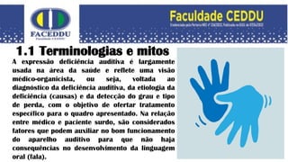 1.1 Terminologias e mitos
A expressão deficiência auditiva é largamente
usada na área da saúde e reflete uma visão
médico-organicista, ou seja, voltada ao
diagnóstico da deficiência auditiva, da etiologia da
deficiência (causas) e da detecção do grau e tipo
de perda, com o objetivo de ofertar tratamento
específico para o quadro apresentado. Na relação
entre médico e paciente surdo, são considerados
fatores que podem auxiliar no bom funcionamento
do aparelho auditivo para que não haja
consequências no desenvolvimento da linguagem
oral (fala).
 
