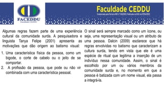 Algumas regras fazem parte de uma experiência
cultural da comunidade surda. A pesquisadora e
linguista Tanya Felipe (2001) apresenta as
motivações que dão origem ao batismo visual:
1. Uma característica física da pessoa, como um
bigode, o corte de cabelo ou o jeito de se
comportar.
2. A profissão da pessoa, que pode ou não vir
combinada com uma característica pessoal.
O sinal será sempre marcado como um ícone, ou
seja, uma representação visual ou um atributo de
uma pessoa. Dalcin (2009) esclarece que há
regras envolvidas no batismo que caracterizam a
cultura surda, tendo em vista que ele é uma
espécie de ritual que legitima a inserção de um
indivíduo nessa comunidade. Assim, o sinal é
escolhido por um ou vários membros da
comunidade surda e, no momento em que a
pessoa é batizada com um nome visual, ela passa
a integrá-la.
 