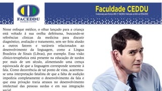 Nesse enfoque médico, o olhar lançado para a criança
está voltado à sua orelha defeituosa, buscando-se
referências clínicas da medicina para discutir
diagnóstico, avaliação e tratamento, sem ser feita alusão
a outros fatores e variáveis relacionados ao
desenvolvimento da linguagem, como a Língua
Brasileira de Sinais (Libras), por exemplo. Essa visão
clínico-terapêutica está presente na educação de surdos
por mais de um século, alimentando uma crença
equivocada de que a linguagem corresponde somente à
fala. Como decorrência de tal ponto de vista, acarretou-
se uma interpretação fatalista de que a falta de audição
impediria completamente o desenvolvimento da fala e
que essa privação traria atrasos no desenvolvimento
intelectual das pessoas surdas e em sua integração
 